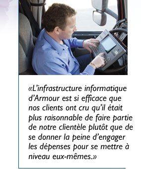 «L’infrastructure informatique d’Armour est si efficace que nos clients ont cru qu’il était plus raisonnable de faire partie de notre clientèle plutôt que de se donner la peine d’engager les dépenses pour se mettre à niveau eux-mêmes.»